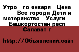  Утро 1-го января › Цена ­ 18 - Все города Дети и материнство » Услуги   . Башкортостан респ.,Салават г.